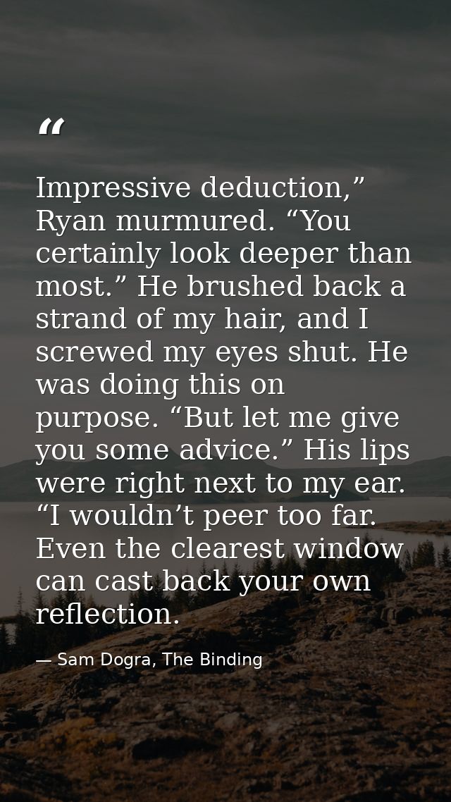 Impressive deduction,” Ryan murmured. “You certainly look deeper than most.” He brushed back a strand of my hair, and I  — Sam Dogra, The Binding