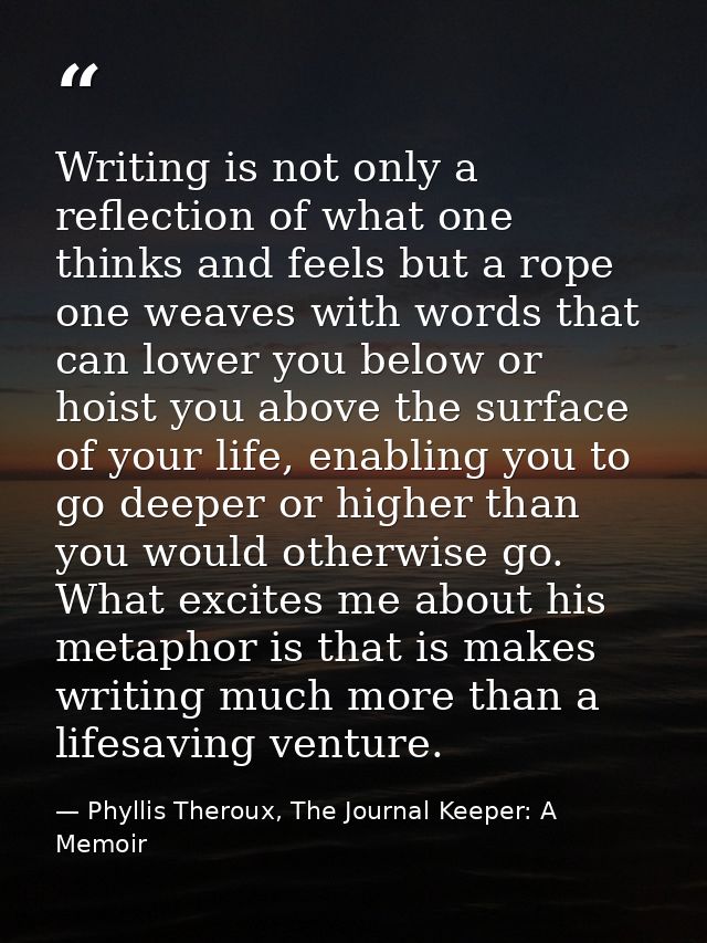 Writing is not only a reflection of what one thinks and feels but a rope one weaves with words that can lower you below  — Phyllis Theroux, The Journal Keeper: A Memoir