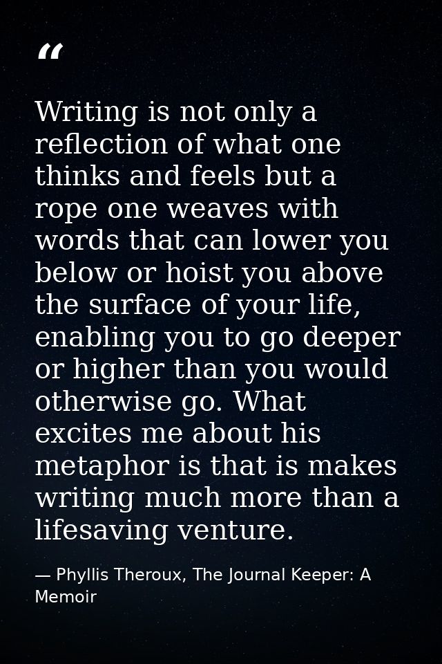 Writing is not only a reflection of what one thinks and feels but a rope one weaves with words that can lower you below  — Phyllis Theroux, The Journal Keeper: A Memoir