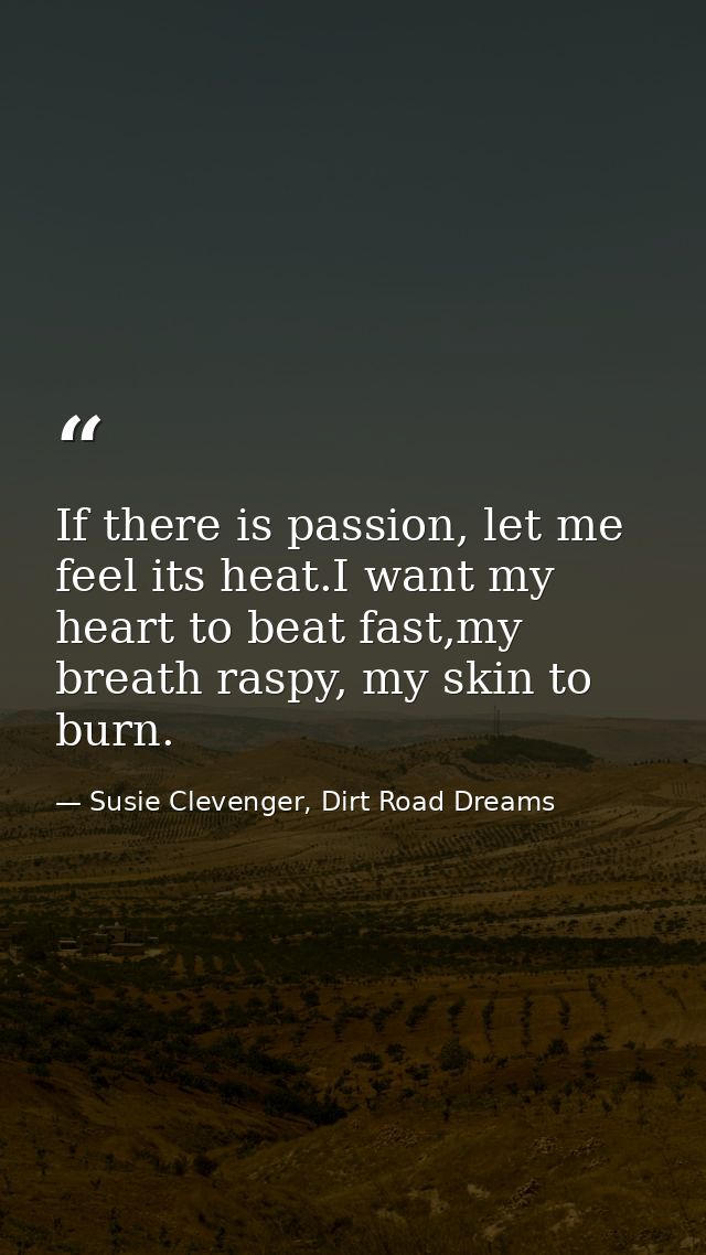 If there is passion, let me feel its heat.I want my heart to beat fast,my breath raspy, my skin to burn. — Susie Clevenger, Dirt Road Dreams
