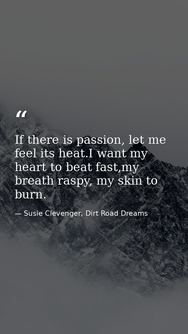 If there is passion, let me feel its heat.I want my heart to beat fast,my breath raspy, my skin to burn. — Susie Clevenger, Dirt Road Dreams