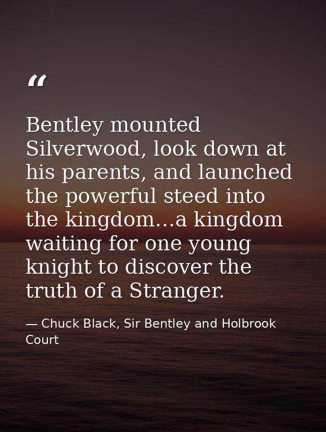 Bentley mounted Silverwood, look down at his parents, and launched the powerful steed into the kingdom…a kingdom waiting — Chuck Black, Sir Bentley and Holbrook Court