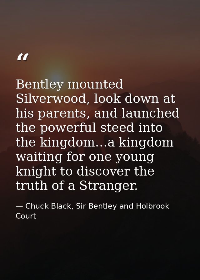 Bentley mounted Silverwood, look down at his parents, and launched the powerful steed into the kingdom…a kingdom waiting — Chuck Black, Sir Bentley and Holbrook Court