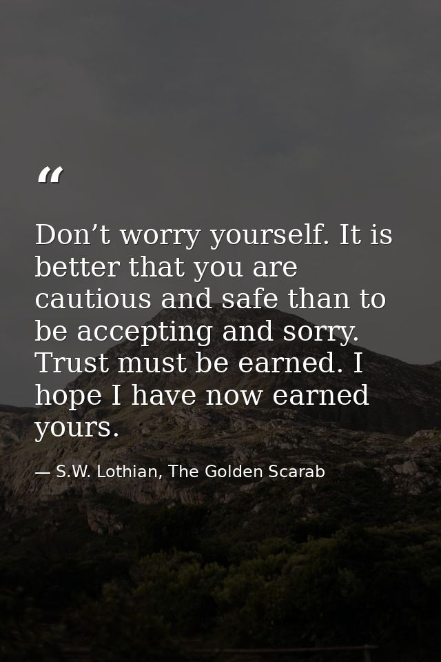 Don’t worry yourself. It is better that you are cautious and safe than to be accepting and sorry. Trust must be earned.  — S.W. Lothian, The Golden Scarab