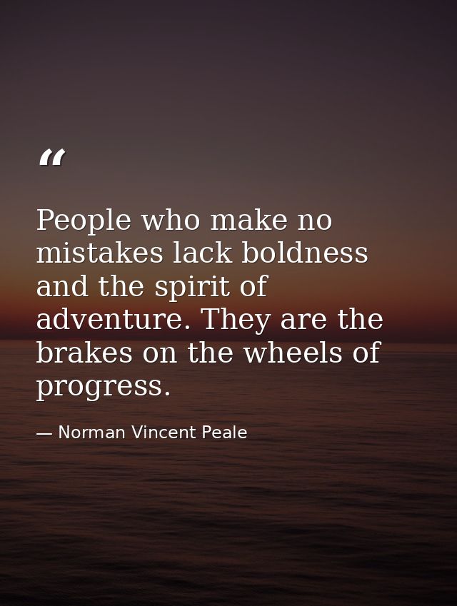 People who make no mistakes lack boldness and the spirit of adventure. They are the brakes on the wheels of progress. — Norman Vincent Peale