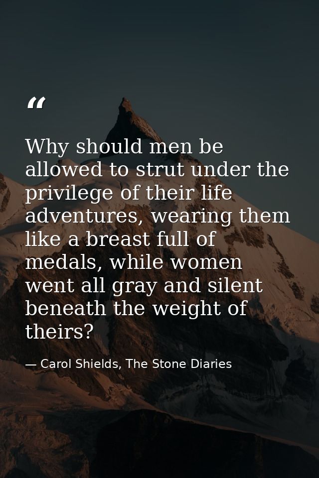 Why should men be allowed to strut under the privilege of their life adventures, wearing them like a breast full of meda — Carol Shields, The Stone Diaries