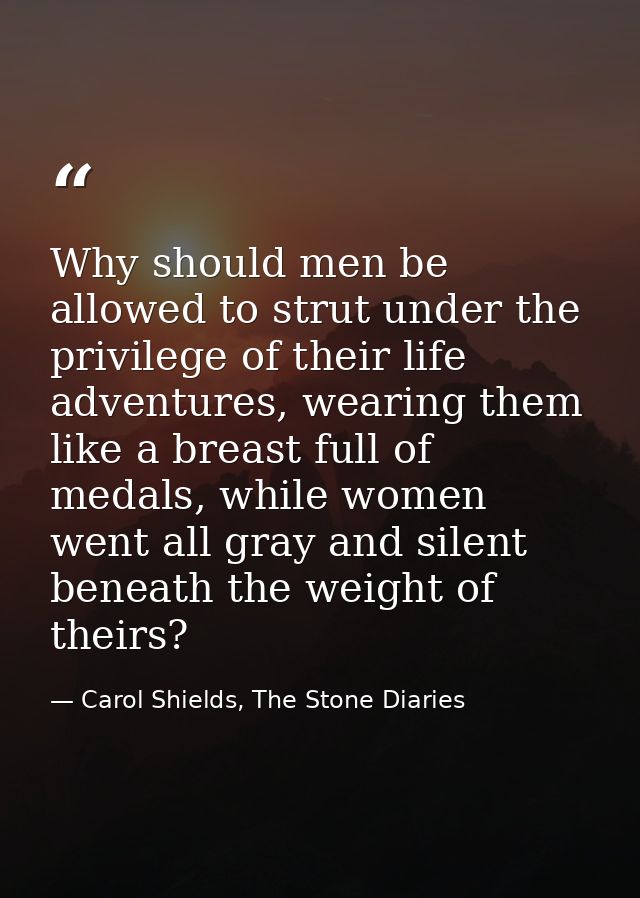 Why should men be allowed to strut under the privilege of their life adventures, wearing them like a breast full of meda — Carol Shields, The Stone Diaries
