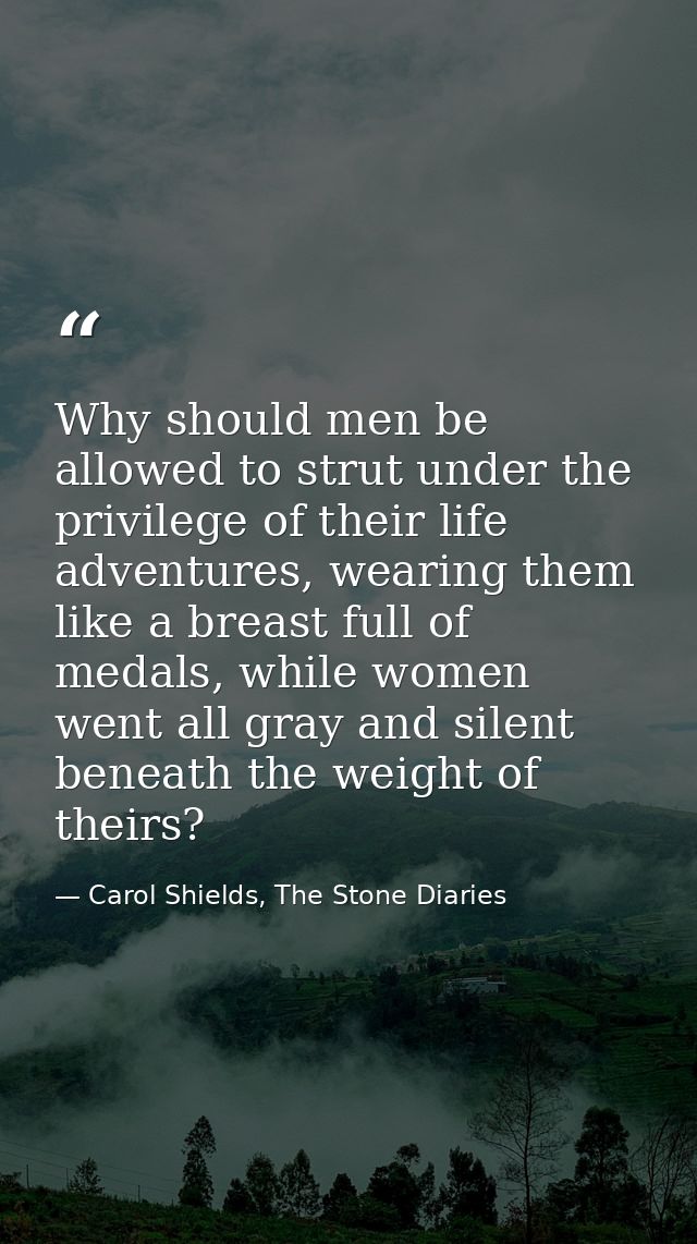 Why should men be allowed to strut under the privilege of their life adventures, wearing them like a breast full of meda — Carol Shields, The Stone Diaries
