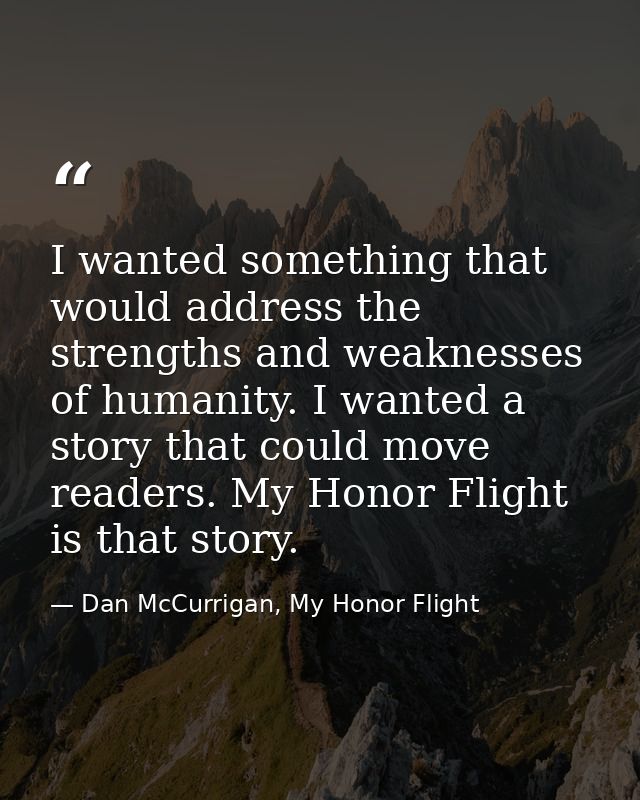 I wanted something that would address the strengths and weaknesses of humanity. I wanted a story that could move readers — Dan McCurrigan, My Honor Flight