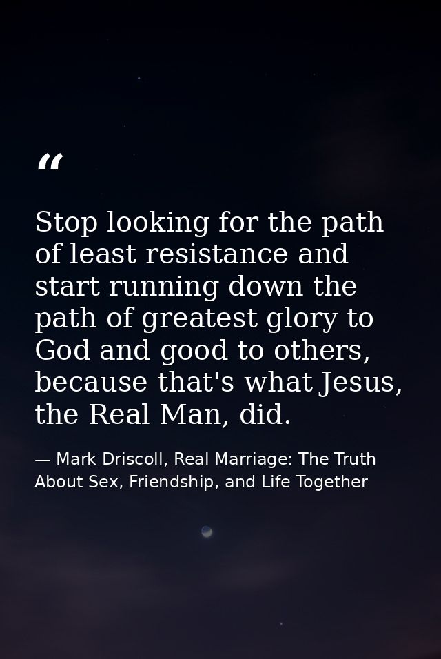 Stop looking for the path of least resistance and start running down the path of greatest glory to God and good to other — Mark Driscoll, Real Marriage: The Truth About Sex, Friendship, and Life Together