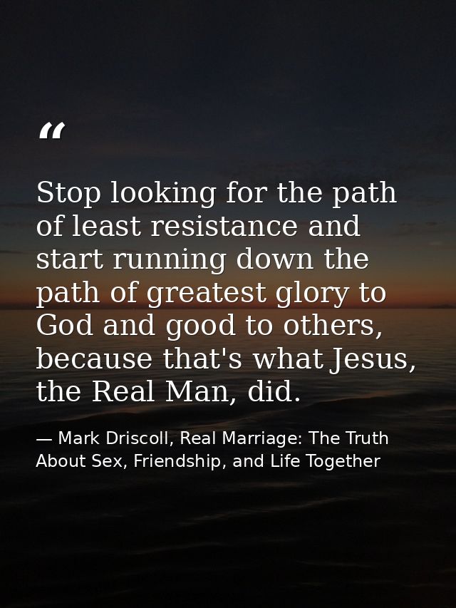 Stop looking for the path of least resistance and start running down the path of greatest glory to God and good to other — Mark Driscoll, Real Marriage: The Truth About Sex, Friendship, and Life Together