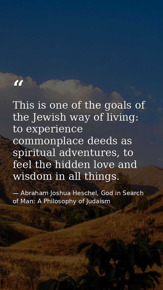 This is one of the goals of the Jewish way of living: to experience commonplace deeds as spiritual adventures, to feel t — Abraham Joshua Heschel, God in Search of Man: A Philosophy of Judaism