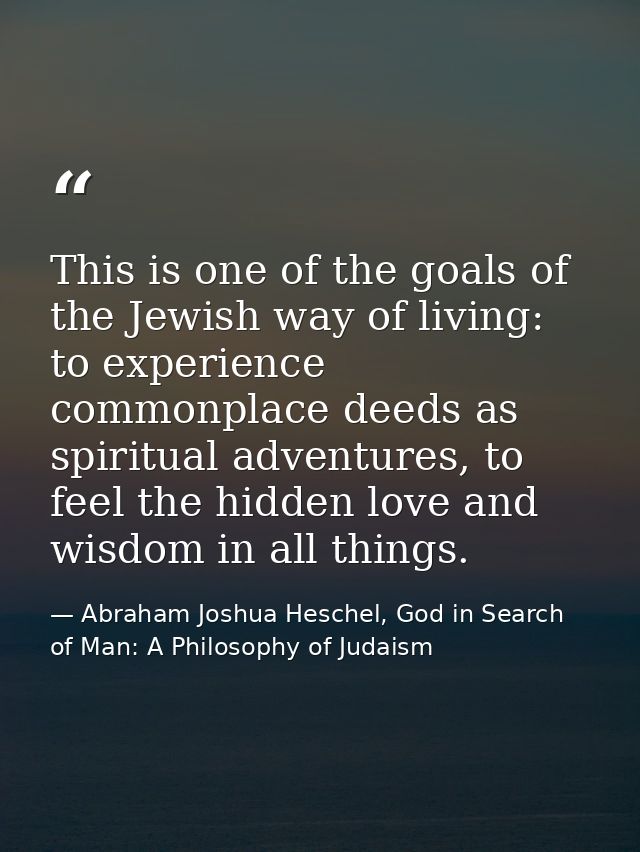 This is one of the goals of the Jewish way of living: to experience commonplace deeds as spiritual adventures, to feel t — Abraham Joshua Heschel, God in Search of Man: A Philosophy of Judaism