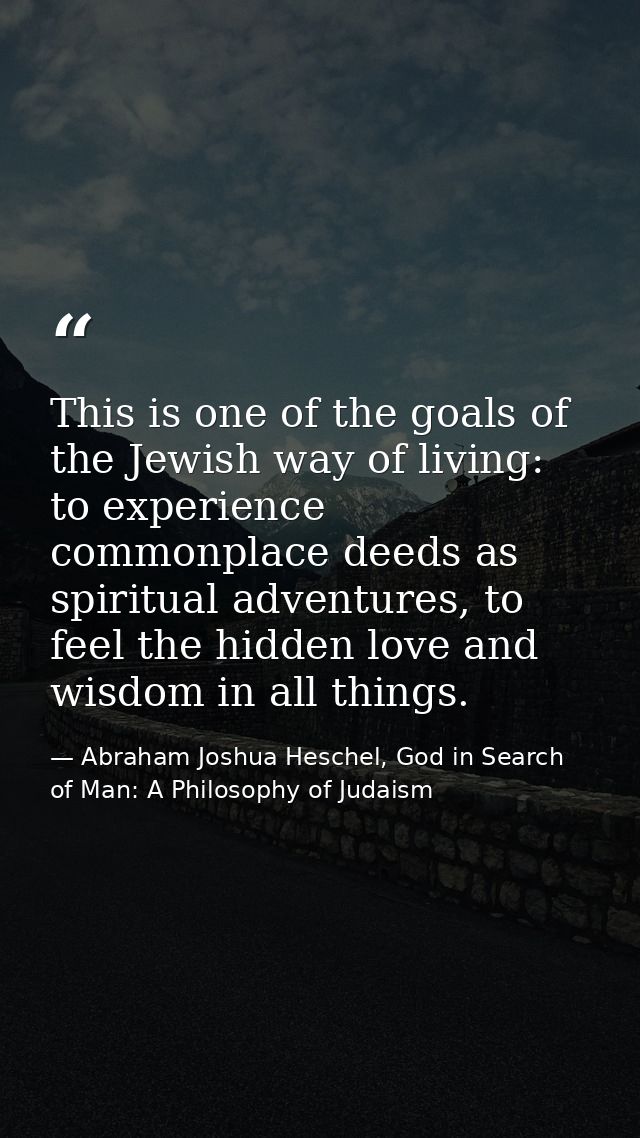 This is one of the goals of the Jewish way of living: to experience commonplace deeds as spiritual adventures, to feel t — Abraham Joshua Heschel, God in Search of Man: A Philosophy of Judaism