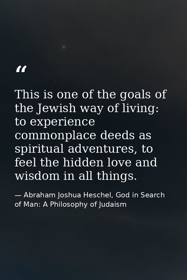 This is one of the goals of the Jewish way of living: to experience commonplace deeds as spiritual adventures, to feel t — Abraham Joshua Heschel, God in Search of Man: A Philosophy of Judaism