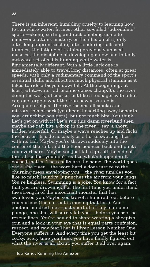 There is an inherent, humbling cruelty to learning how to run white water. In most other so-called "adrenaline" sports—s — Joe Kane, Running the Amazon