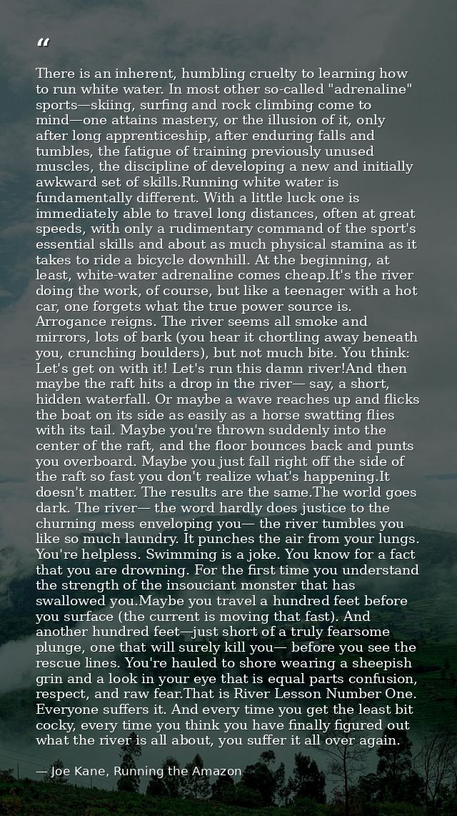 There is an inherent, humbling cruelty to learning how to run white water. In most other so-called "adrenaline" sports—s — Joe Kane, Running the Amazon