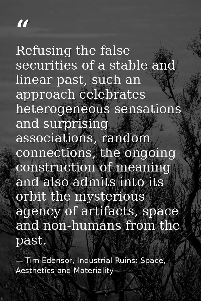Refusing the false securities of a stable and linear past, such an approach celebrates heterogeneous sensations and surp — Tim Edensor, Industrial Ruins: Space, Aesthetics and Materiality