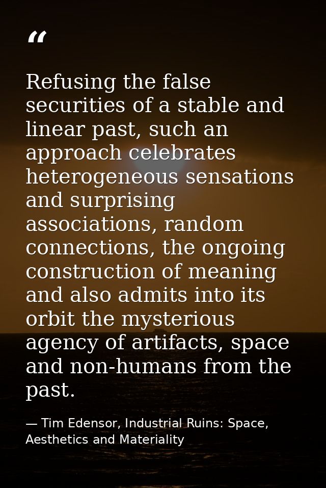 Refusing the false securities of a stable and linear past, such an approach celebrates heterogeneous sensations and surp — Tim Edensor, Industrial Ruins: Space, Aesthetics and Materiality