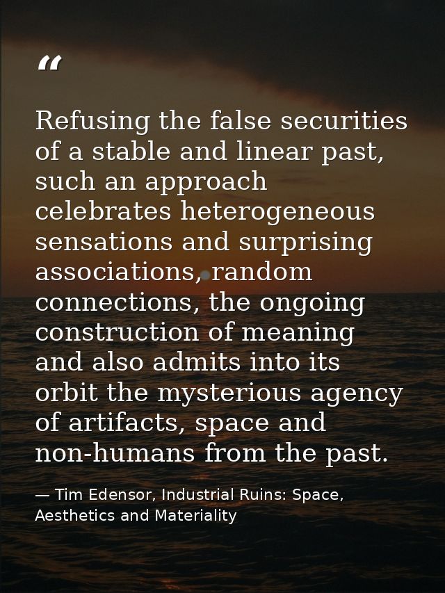 Refusing the false securities of a stable and linear past, such an approach celebrates heterogeneous sensations and surp — Tim Edensor, Industrial Ruins: Space, Aesthetics and Materiality
