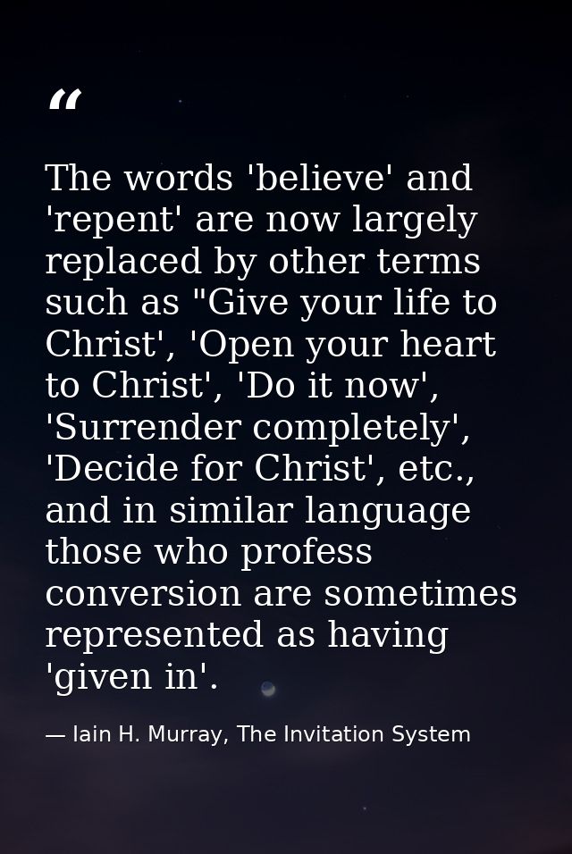 The words 'believe' and 'repent' are now largely replaced by other terms such as "Give your life to Christ', 'Open your  — Iain H. Murray, The Invitation System