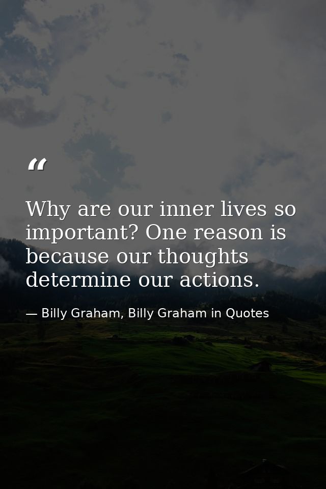 Why are our inner lives so important? One reason is because our thoughts determine our actions. — Billy Graham, Billy Graham in Quotes