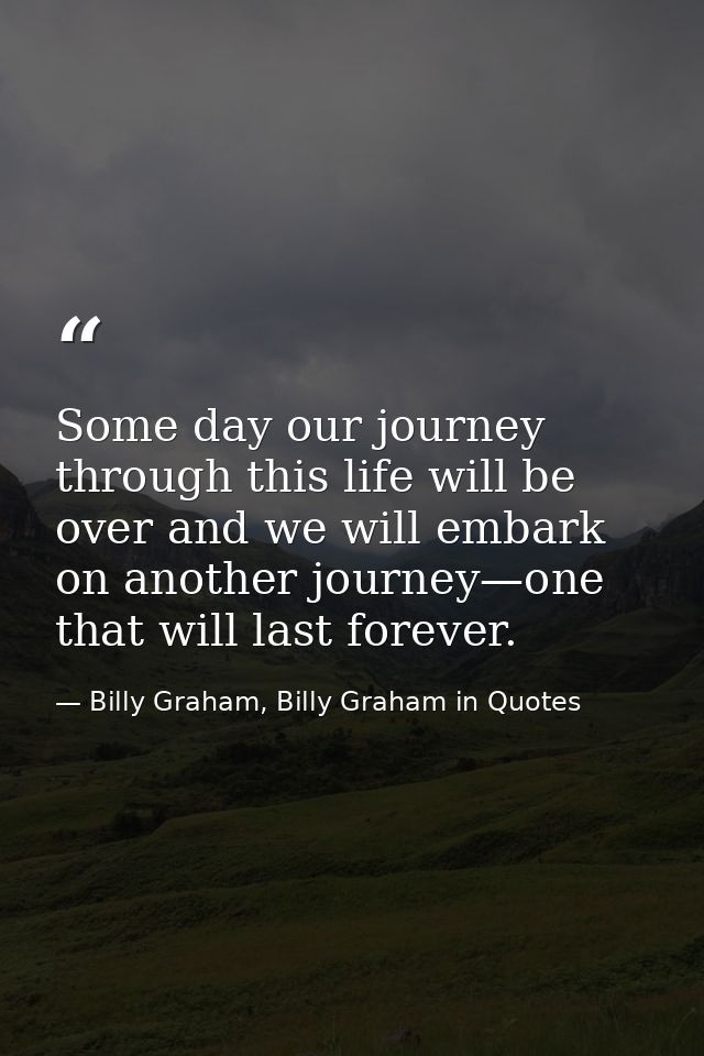 Some day our journey through this life will be over and we will embark on another journey—one that will last forever. — Billy Graham, Billy Graham in Quotes