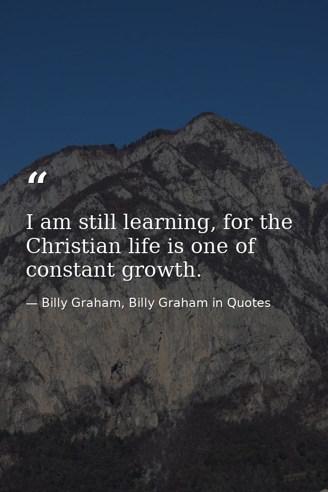 I am still learning, for the Christian life is one of constant growth. — Billy Graham, Billy Graham in Quotes