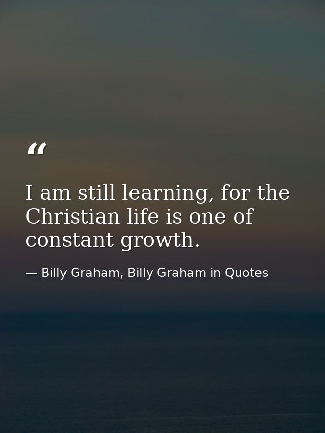I am still learning, for the Christian life is one of constant growth. — Billy Graham, Billy Graham in Quotes