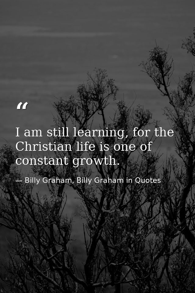 I am still learning, for the Christian life is one of constant growth. — Billy Graham, Billy Graham in Quotes