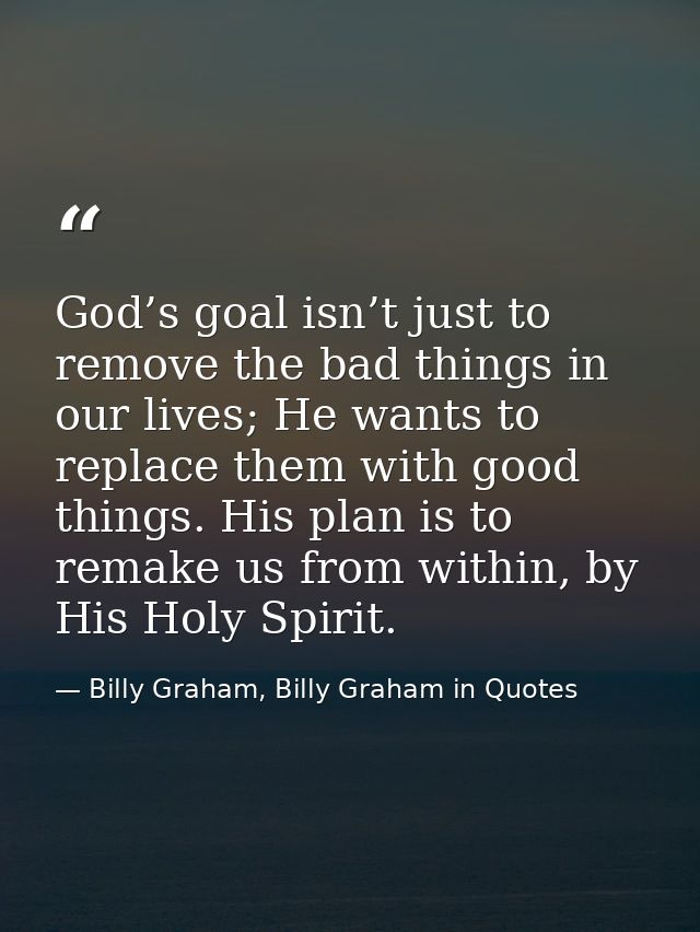 God’s goal isn’t just to remove the bad things in our lives; He wants to replace them with good things. His plan is to r — Billy Graham, Billy Graham in Quotes