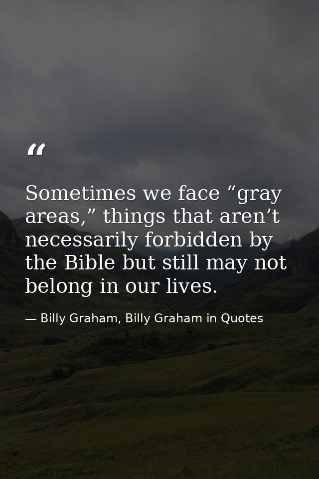 Sometimes we face “gray areas,” things that aren’t necessarily forbidden by the Bible but still may not belong in our li — Billy Graham, Billy Graham in Quotes
