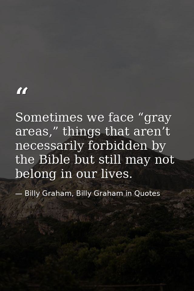 Sometimes we face “gray areas,” things that aren’t necessarily forbidden by the Bible but still may not belong in our li — Billy Graham, Billy Graham in Quotes