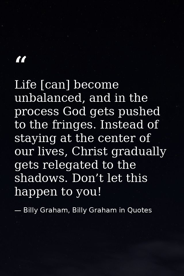 Life [can] become unbalanced, and in the process God gets pushed to the fringes. Instead of staying at the center of our — Billy Graham, Billy Graham in Quotes