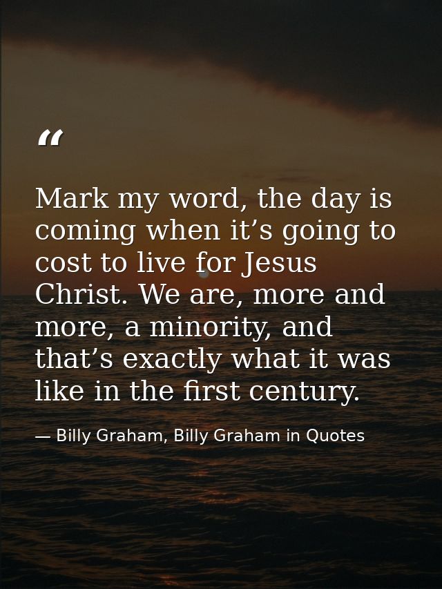 Mark my word, the day is coming when it’s going to cost to live for Jesus Christ. We are, more and more, a minority, and — Billy Graham, Billy Graham in Quotes