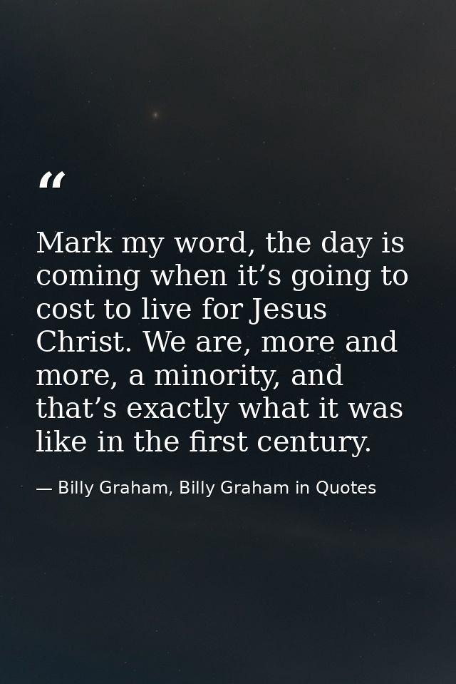 Mark my word, the day is coming when it’s going to cost to live for Jesus Christ. We are, more and more, a minority, and — Billy Graham, Billy Graham in Quotes