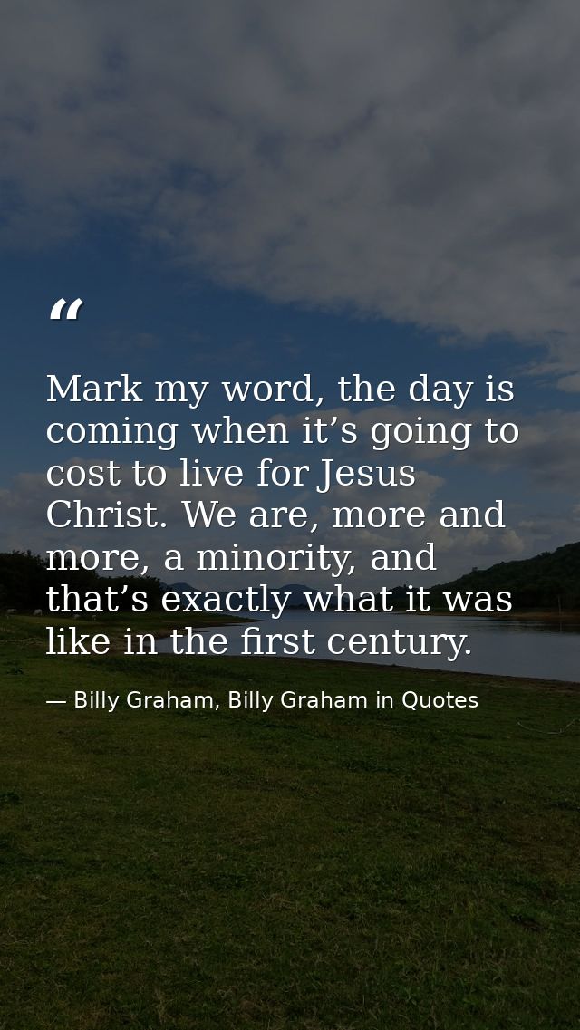 Mark my word, the day is coming when it’s going to cost to live for Jesus Christ. We are, more and more, a minority, and — Billy Graham, Billy Graham in Quotes