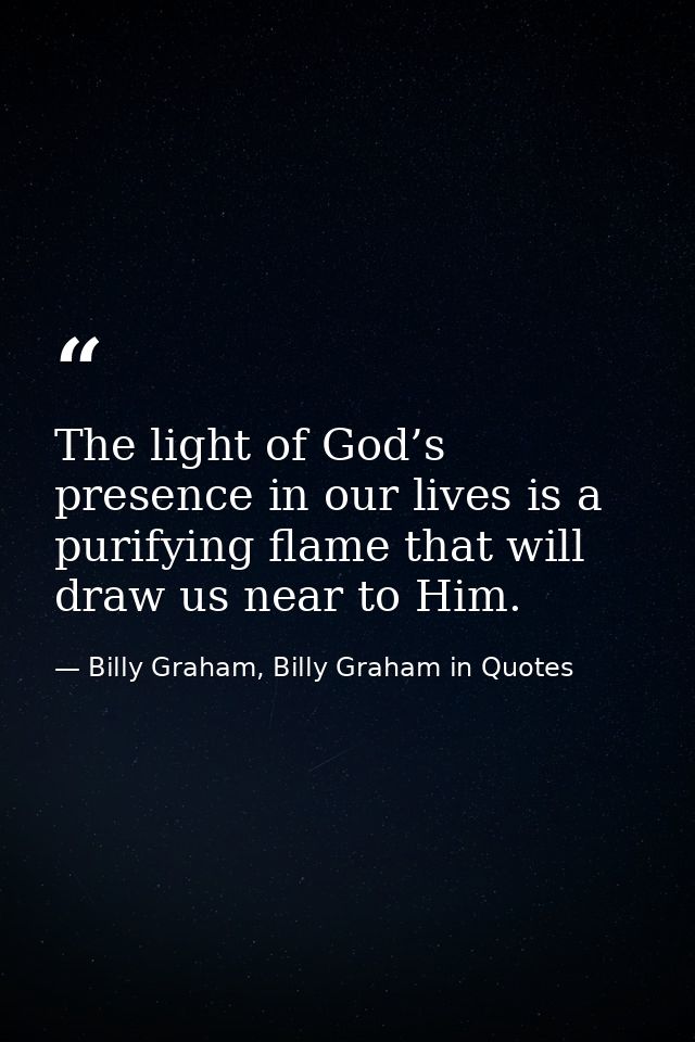 The light of God’s presence in our lives is a purifying flame that will draw us near to Him. — Billy Graham, Billy Graham in Quotes