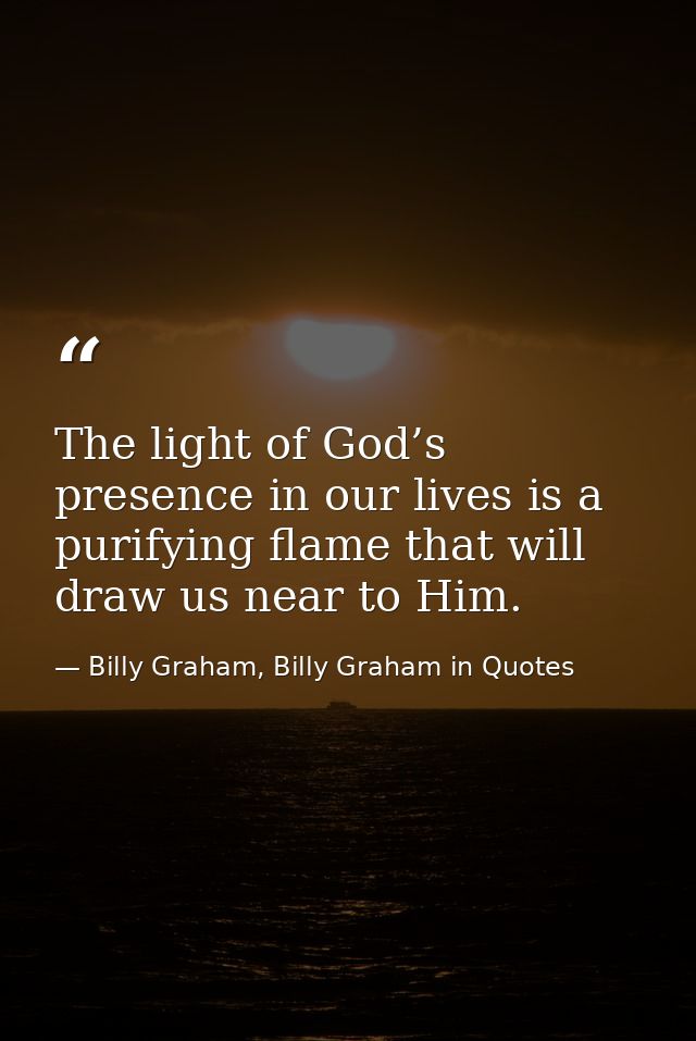 The light of God’s presence in our lives is a purifying flame that will draw us near to Him. — Billy Graham, Billy Graham in Quotes