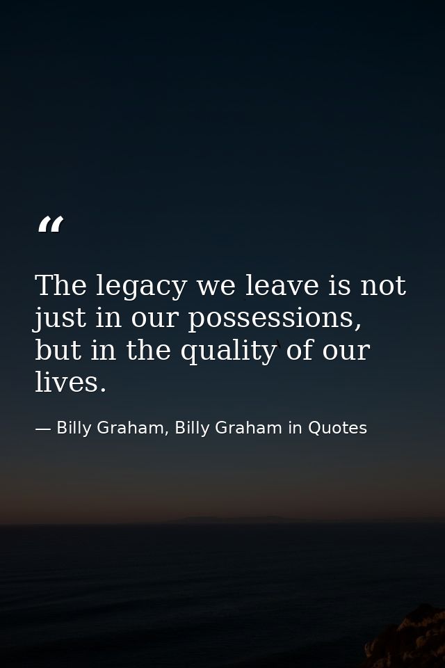 The legacy we leave is not just in our possessions, but in the quality of our lives. — Billy Graham, Billy Graham in Quotes