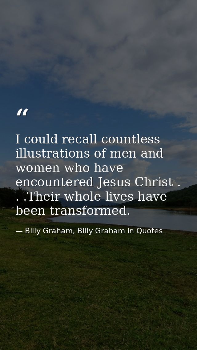 I could recall countless illustrations of men and women who have encountered Jesus Christ . . .Their whole lives have be — Billy Graham, Billy Graham in Quotes