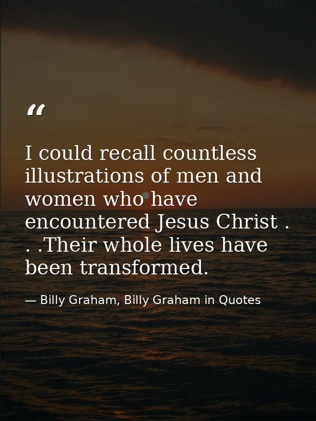 I could recall countless illustrations of men and women who have encountered Jesus Christ . . .Their whole lives have be — Billy Graham, Billy Graham in Quotes
