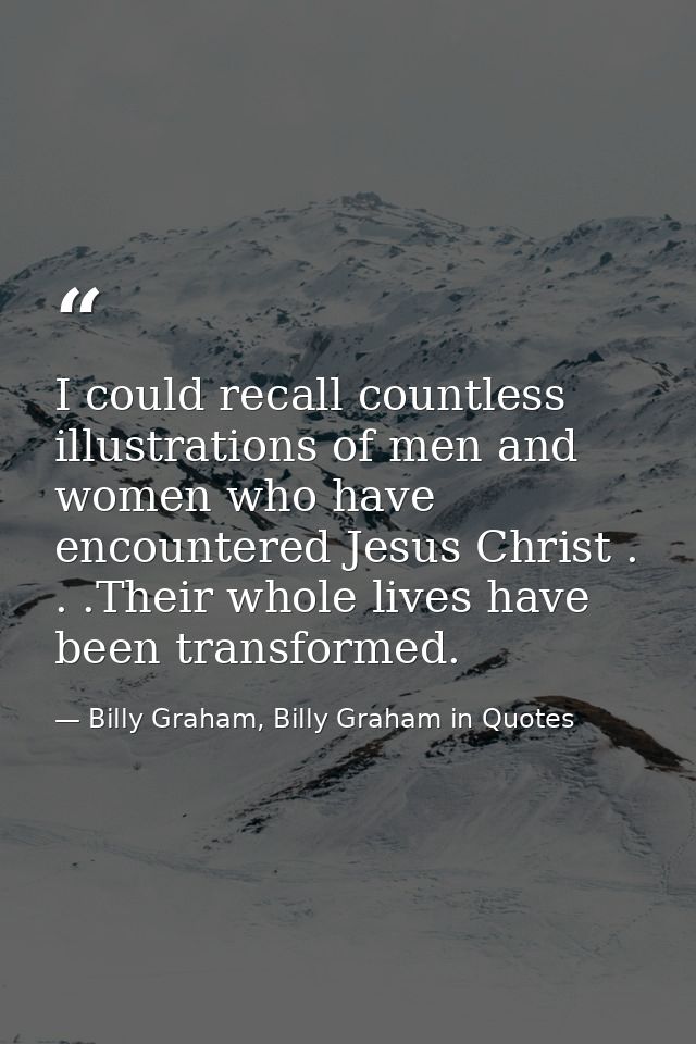 I could recall countless illustrations of men and women who have encountered Jesus Christ . . .Their whole lives have be — Billy Graham, Billy Graham in Quotes