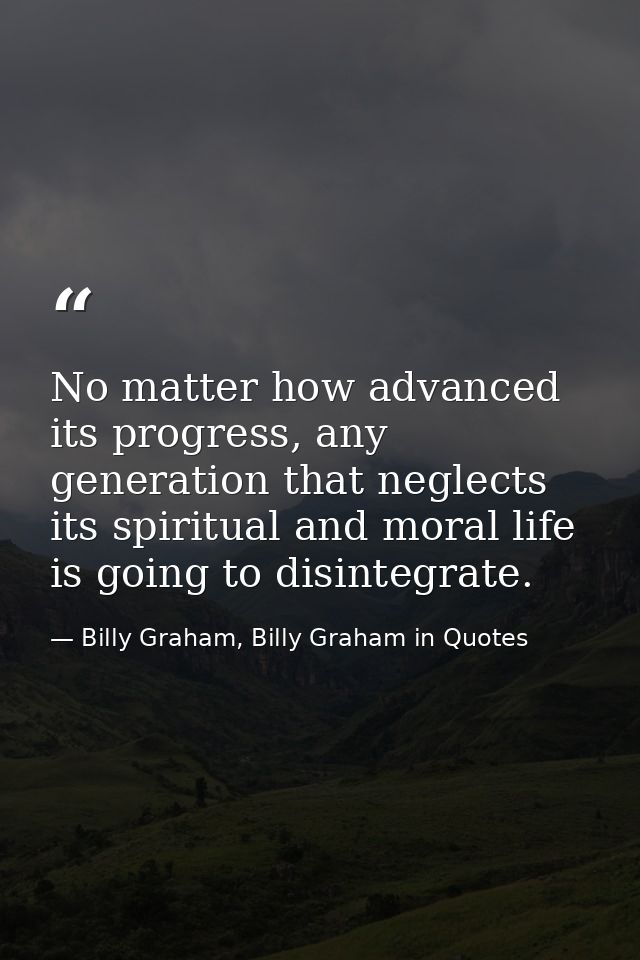 No matter how advanced its progress, any generation that neglects its spiritual and moral life is going to disintegrate. — Billy Graham, Billy Graham in Quotes