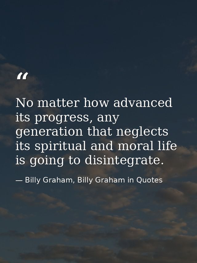 No matter how advanced its progress, any generation that neglects its spiritual and moral life is going to disintegrate. — Billy Graham, Billy Graham in Quotes