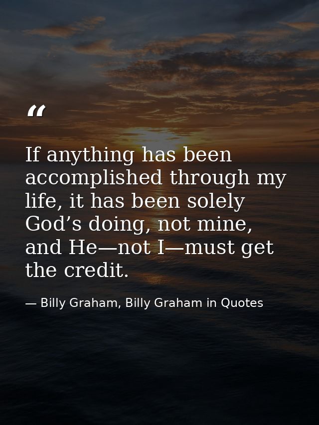 If anything has been accomplished through my life, it has been solely God’s doing, not mine, and He—not I—must get the c — Billy Graham, Billy Graham in Quotes