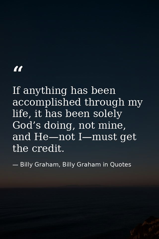 If anything has been accomplished through my life, it has been solely God’s doing, not mine, and He—not I—must get the c — Billy Graham, Billy Graham in Quotes