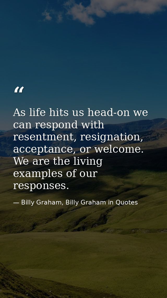 As life hits us head-on we can respond with resentment, resignation, acceptance, or welcome. We are the living examples  — Billy Graham, Billy Graham in Quotes