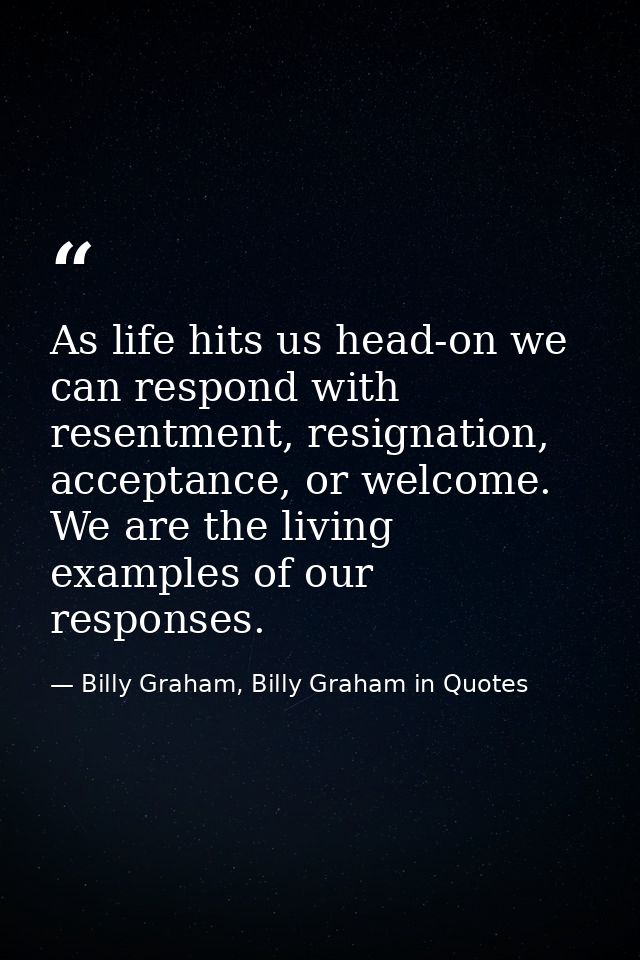 As life hits us head-on we can respond with resentment, resignation, acceptance, or welcome. We are the living examples  — Billy Graham, Billy Graham in Quotes