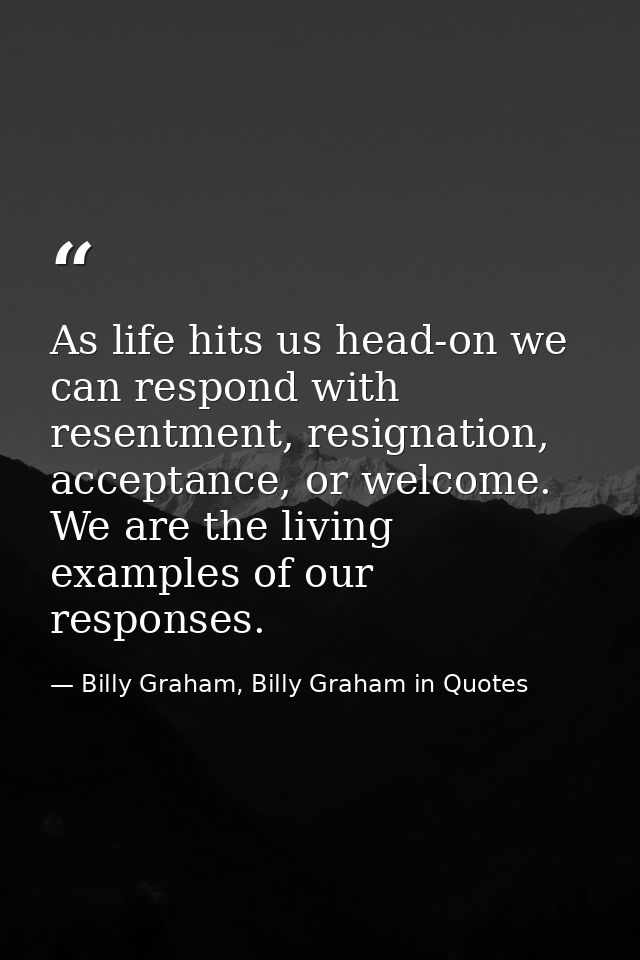 As life hits us head-on we can respond with resentment, resignation, acceptance, or welcome. We are the living examples  — Billy Graham, Billy Graham in Quotes